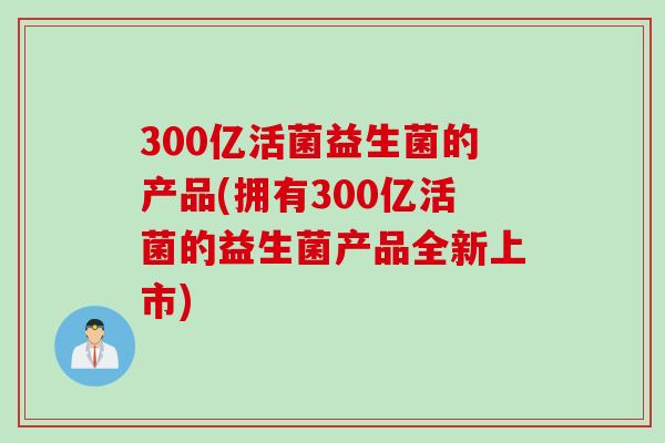 300亿活菌益生菌的产品(拥有300亿活菌的益生菌产品全新上市)