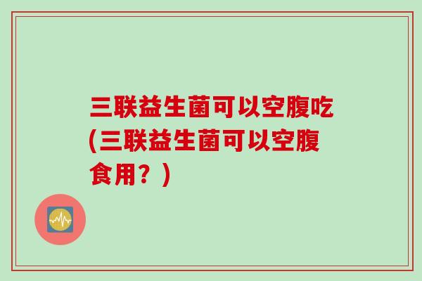 三联益生菌可以空腹吃(三联益生菌可以空腹食用?) 三联益生菌可以空腹吃(三联益生菌可以空腹食用?)