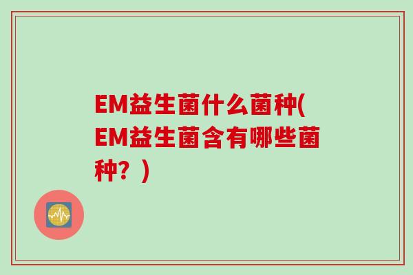 EM益生菌什么菌种(EM益生菌含有哪些菌种？)