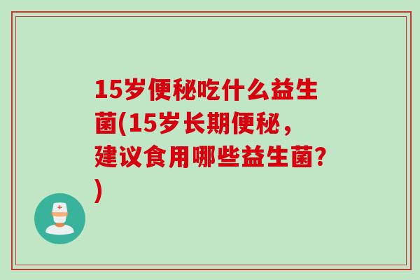 15岁便秘吃什么益生菌(15岁长期便秘，建议食用哪些益生菌？)