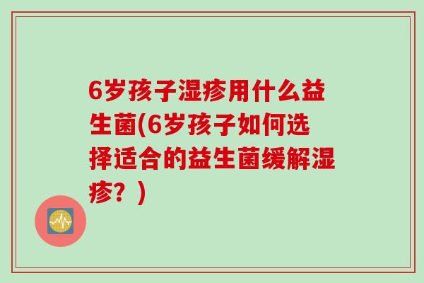 6岁孩子湿疹用什么益生菌(6岁孩子如何选择适合的益生菌缓解湿疹？)