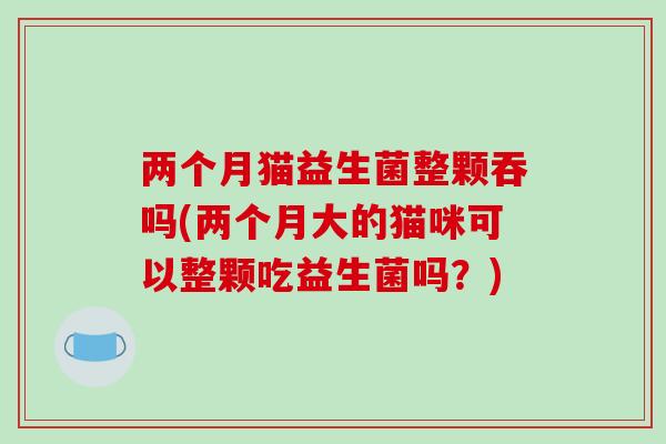 两个月猫益生菌整颗吞吗(两个月大的猫咪可以整颗吃益生菌吗？)