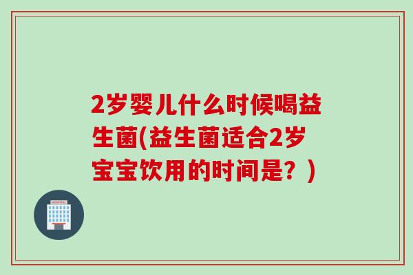 2岁婴儿什么时候喝益生菌(益生菌适合2岁宝宝饮用的时间是？)