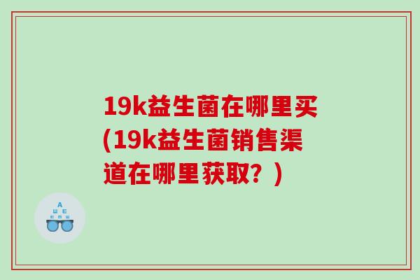 19k益生菌在哪里买(19k益生菌销售渠道在哪里获取？)
