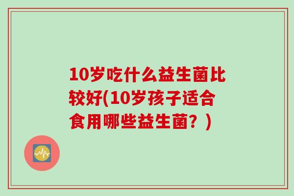 10岁吃什么益生菌比较好(10岁孩子适合食用哪些益生菌?) 10岁吃什么益生菌比较好(10岁孩子适合食用哪些益生菌?)