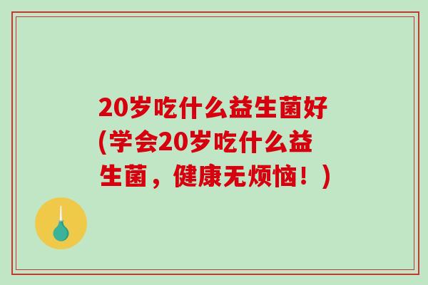 20岁吃什么益生菌好(学会20岁吃什么益生菌，健康无烦恼！)