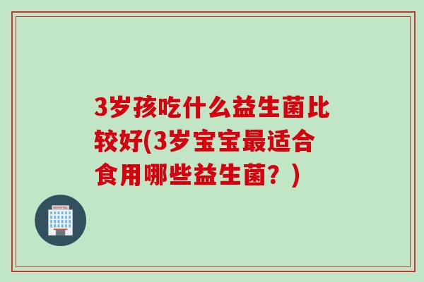 3岁孩吃什么益生菌比较好(3岁宝宝适合食用哪些益生菌?) 3岁孩吃什么益生菌比较好(3岁宝宝适合食用哪些益生菌?)