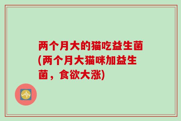 两个月大的猫吃益生菌(两个月大猫咪加益生菌,大涨) 两个月大的猫吃益生菌(两个月大猫咪加益生菌,大涨)