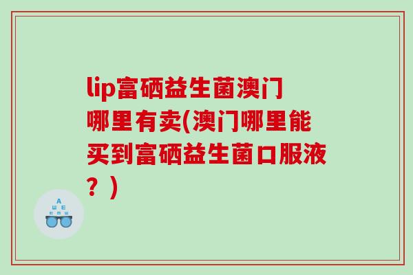 lip富硒益生菌澳门哪里有卖(澳门哪里能买到富硒益生菌口服液？)