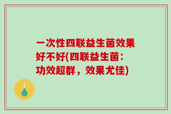一次性四联益生菌效果好不好(四联益生菌：功效超群，效果尤佳)