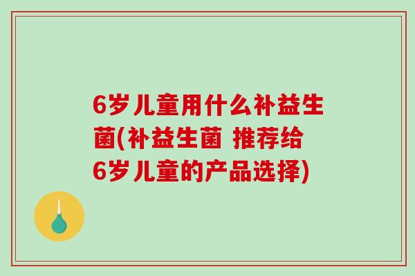 6岁儿童用什么补益生菌(补益生菌 推荐给6岁儿童的产品选择)