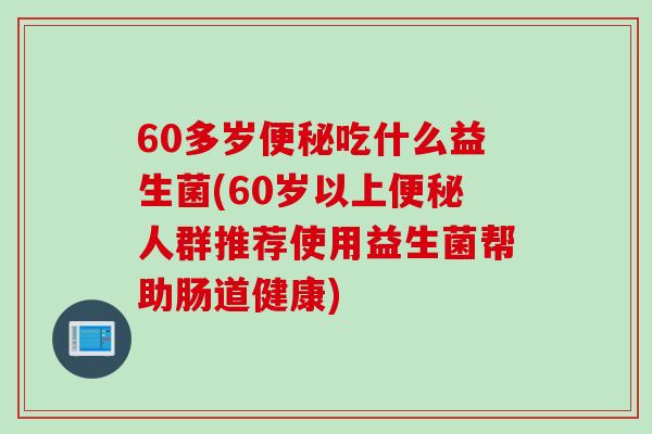 60多岁便秘吃什么益生菌(60岁以上便秘人群推荐使用益生菌帮助肠道健康)