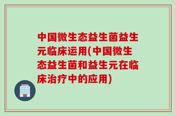 中国微生态益生菌益生元临床运用(中国微生态益生菌和益生元在临床治疗中的应用)