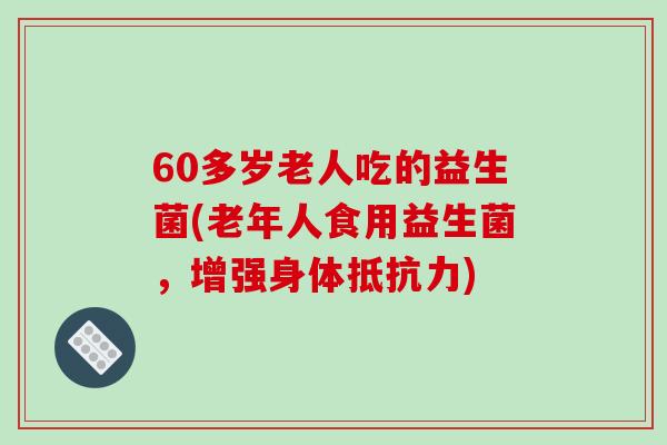 60多岁老人吃的益生菌(老年人食用益生菌，增强身体抵抗力)