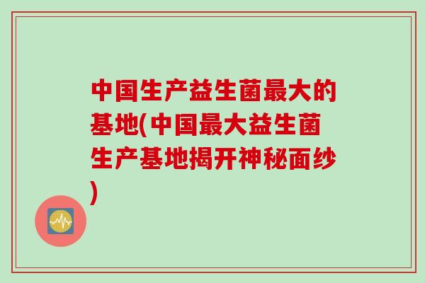 中国生产益生菌大的基地(中国大益生菌生产基地揭开神秘面纱) 中国生产益生菌大的基地(中国大益生菌生产基地揭开神秘面纱)