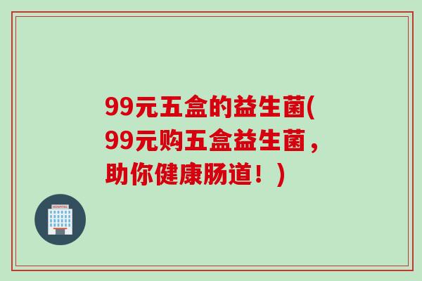 99元五盒的益生菌(99元购五盒益生菌，助你健康肠道！)