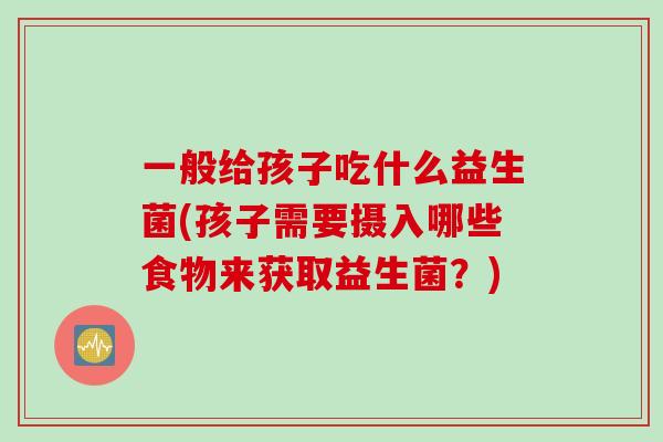 一般给孩子吃什么益生菌(孩子需要摄入哪些食物来获取益生菌？)