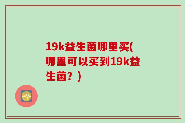 19k益生菌哪里买(哪里可以买到19k益生菌？)