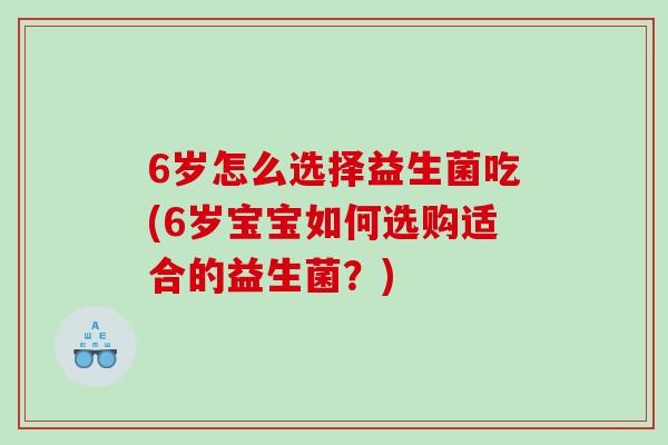 6岁怎么选择益生菌吃(6岁宝宝如何选购适合的益生菌?) 6岁怎么选择益生菌吃(6岁宝宝如何选购适合的益生菌?)