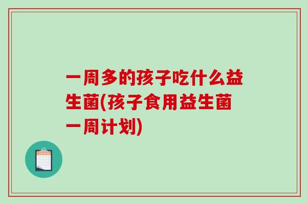 一周多的孩子吃什么益生菌(孩子食用益生菌一周计划) 一周多的孩子吃什么益生菌(孩子食用益生菌一周计划)