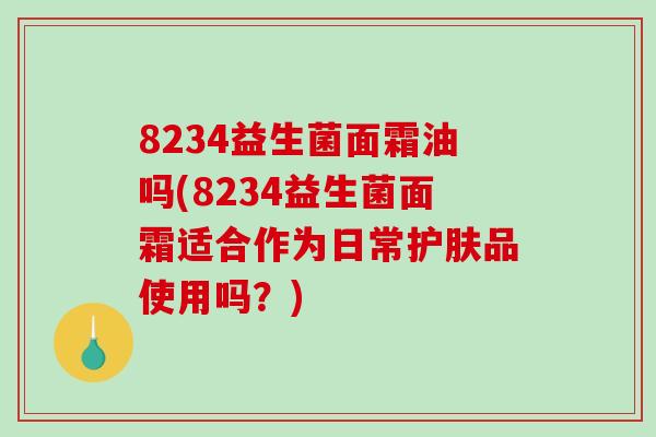 8234益生菌面霜油吗(8234益生菌面霜适合作为日常护肤品使用吗？)