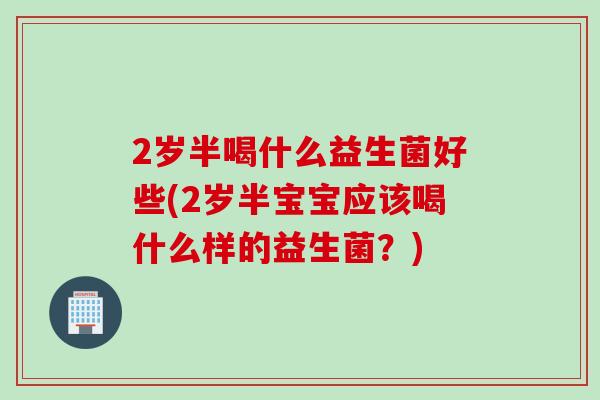 2岁半喝什么益生菌好些(2岁半宝宝应该喝什么样的益生菌？)