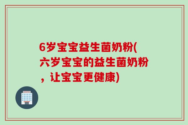 6岁宝宝益生菌奶粉(六岁宝宝的益生菌奶粉，让宝宝更健康)