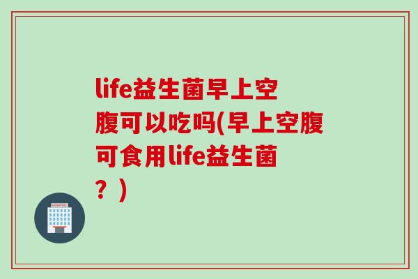 life益生菌早上空腹可以吃吗(早上空腹可食用life益生菌？)