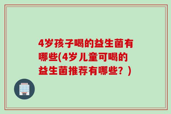 4岁孩子喝的益生菌有哪些(4岁儿童可喝的益生菌推荐有哪些？)