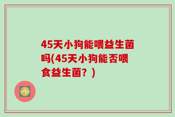 45天小狗能喂益生菌吗(45天小狗能否喂食益生菌？)