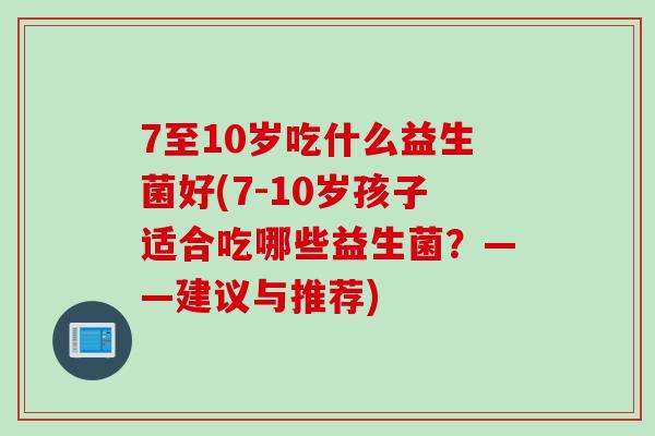 7至10岁吃什么益生菌好(7-10岁孩子适合吃哪些益生菌？——建议与推荐)