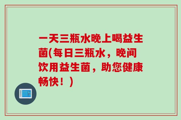 一天三瓶水晚上喝益生菌(每日三瓶水,晚间饮用益生菌,助您健康畅快!) 一天三瓶水晚上喝益生菌(每日三瓶水,晚间饮用益生菌,助您健康畅快!)
