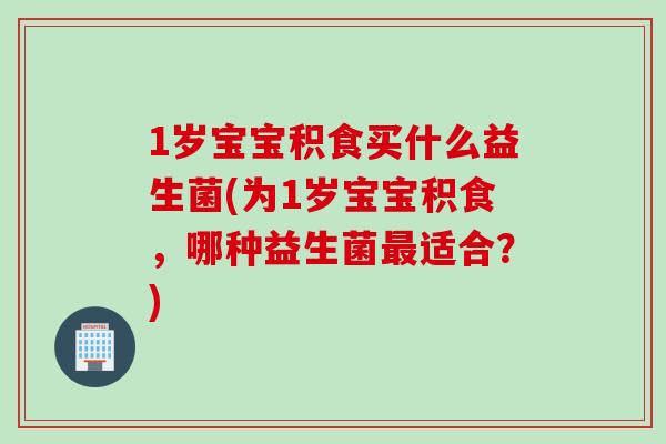 1岁宝宝积食买什么益生菌(为1岁宝宝积食，哪种益生菌最适合？)