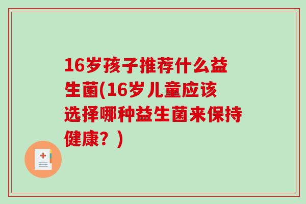 16岁孩子推荐什么益生菌(16岁儿童应该选择哪种益生菌来保持健康？)