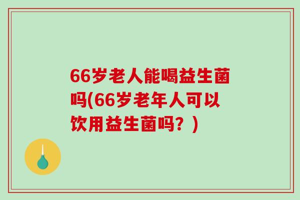 66岁老人能喝益生菌吗(66岁老年人可以饮用益生菌吗？)