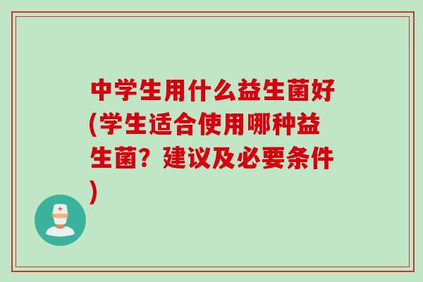 中学生用什么益生菌好(学生适合使用哪种益生菌？建议及必要条件)