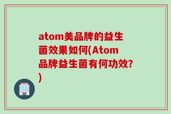 atom美品牌的益生菌效果如何(Atom品牌益生菌有何功效？)