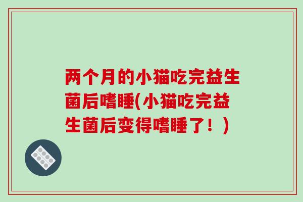 两个月的小猫吃完益生菌后嗜睡(小猫吃完益生菌后变得嗜睡了！)