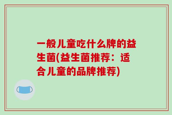 一般儿童吃什么牌的益生菌(益生菌推荐:适合儿童的品牌推荐) 一般儿童吃什么牌的益生菌(益生菌推荐:适合儿童的品牌推荐)