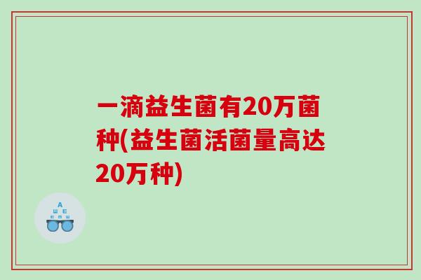一滴益生菌有20万菌种(益生菌活菌量高达20万种) 一滴益生菌有20万菌种(益生菌活菌量高达20万种)