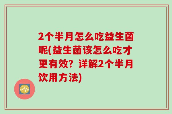 2个半月怎么吃益生菌呢(益生菌该怎么吃才更有效？详解2个半月饮用方法)