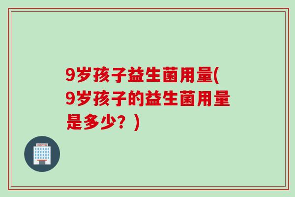 9岁孩子益生菌用量(9岁孩子的益生菌用量是多少？)