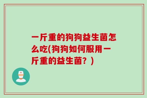 一斤重的狗狗益生菌怎么吃(狗狗如何服用一斤重的益生菌？)