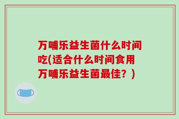 万哺乐益生菌什么时间吃(适合什么时间食用万哺乐益生菌最佳？)