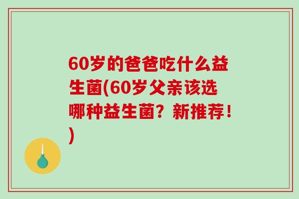 60岁的爸爸吃什么益生菌(60岁父亲该选哪种益生菌？新推荐！)