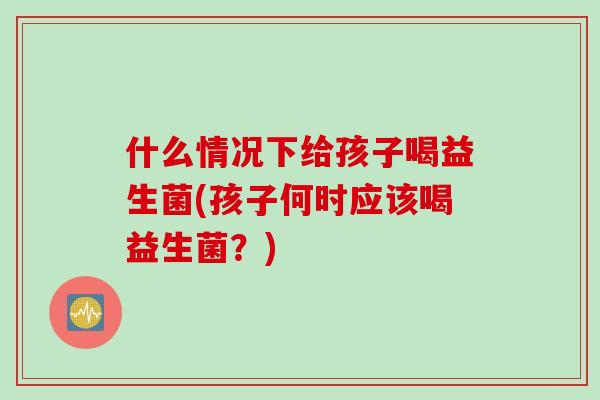 什么情况下给孩子喝益生菌(孩子何时应该喝益生菌？)