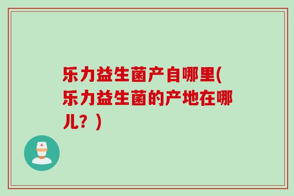 乐力益生菌产自哪里(乐力益生菌的产地在哪儿？)