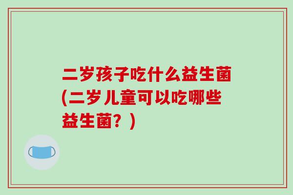 二岁孩子吃什么益生菌(二岁儿童可以吃哪些益生菌？)
