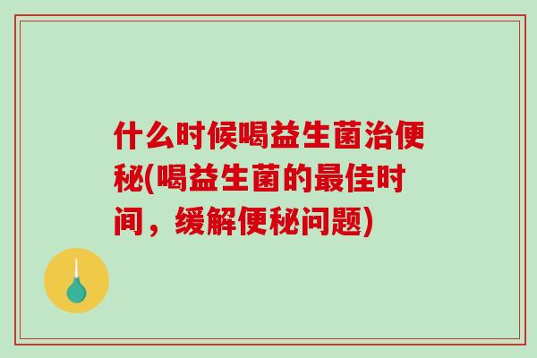 什么时候喝益生菌治便秘(喝益生菌的最佳时间，缓解便秘问题)