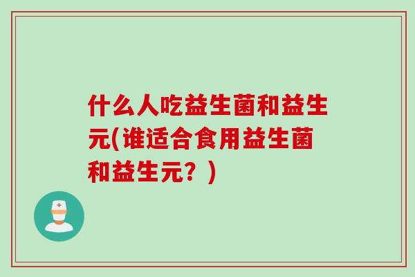 什么人吃益生菌和益生元(谁适合食用益生菌和益生元？)